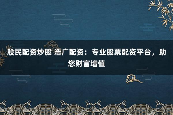 股民配资炒股 浩广配资：专业股票配资平台，助您财富增值