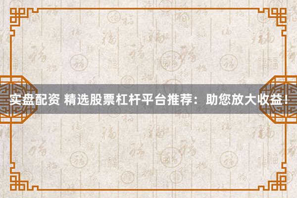 实盘配资 精选股票杠杆平台推荐：助您放大收益！