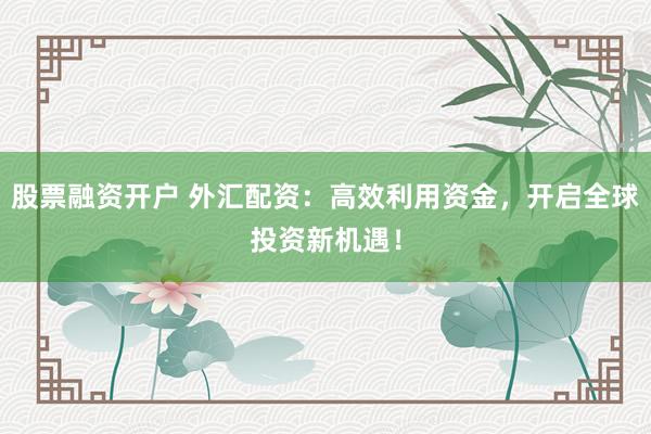 股票融资开户 外汇配资：高效利用资金，开启全球投资新机遇！