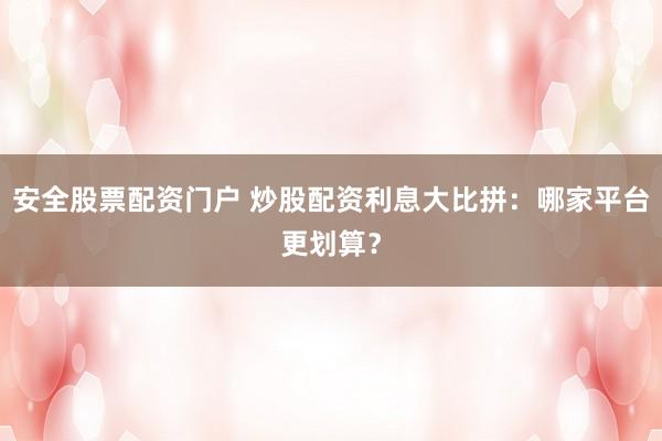 安全股票配资门户 炒股配资利息大比拼：哪家平台更划算？