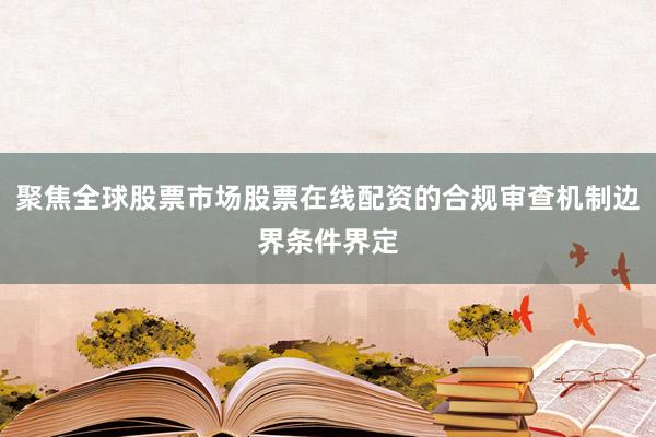 聚焦全球股票市场股票在线配资的合规审查机制边界条件界定