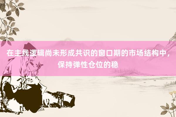 在主线逻辑尚未形成共识的窗口期的市场结构中，保持弹性仓位的稳