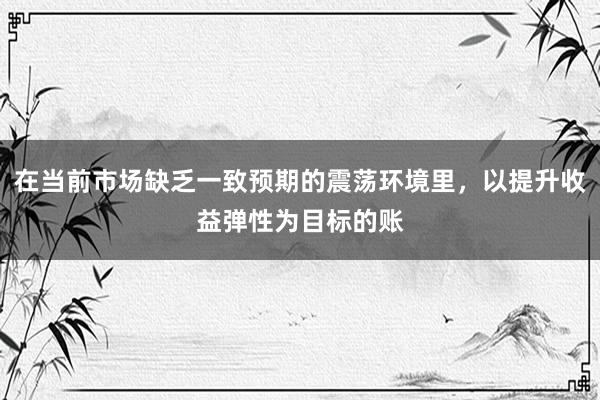 在当前市场缺乏一致预期的震荡环境里，以提升收益弹性为目标的账