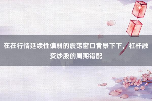 在在行情延续性偏弱的震荡窗口背景下下，杠杆融资炒股的周期错配