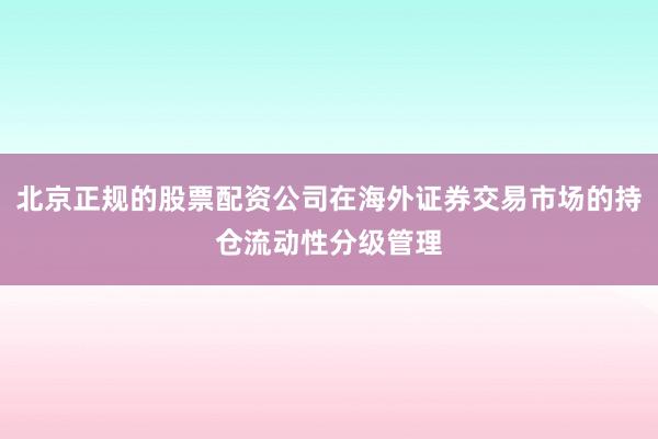 北京正规的股票配资公司在海外证券交易市场的持仓流动性分级管理
