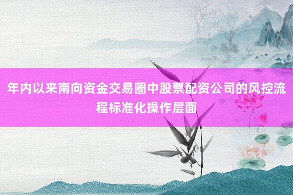 年内以来南向资金交易圈中股票配资公司的风控流程标准化操作层面