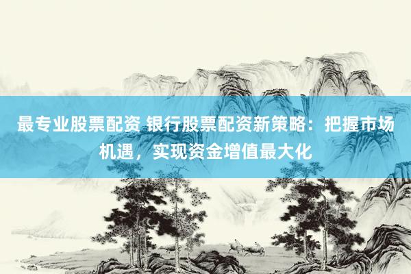 最专业股票配资 银行股票配资新策略：把握市场机遇，实现资金增值最大化