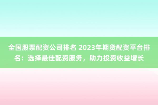 全国股票配资公司排名 2023年期货配资平台排名:选择最佳配资服务,助力投资收益增长