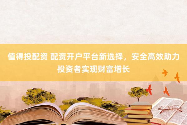 值得投配资 配资开户平台新选择，安全高效助力投资者实现财富增长