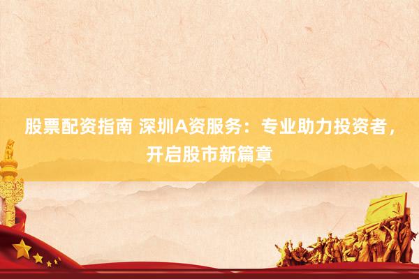 股票配资指南 深圳A资服务：专业助力投资者，开启股市新篇章