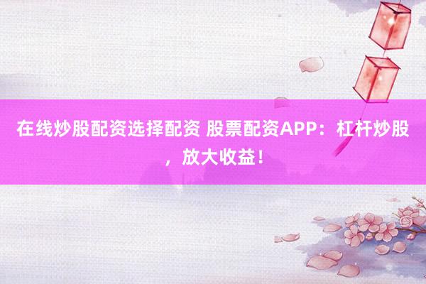 在线炒股配资选择配资 股票配资APP：杠杆炒股，放大收益！