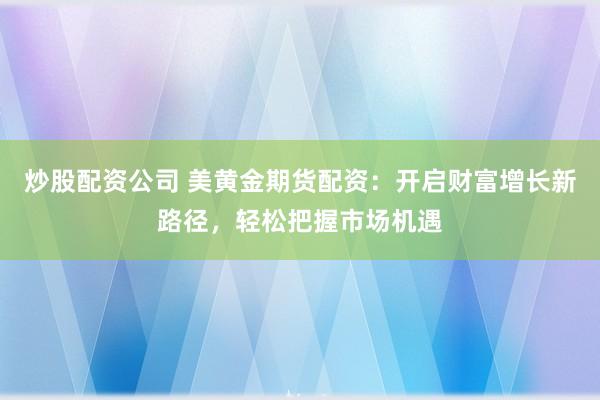 炒股配资公司 美黄金期货配资：开启财富增长新路径，轻松把握市场机遇