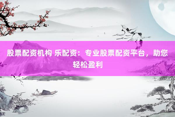 股票配资机构 乐配资：专业股票配资平台，助您轻松盈利