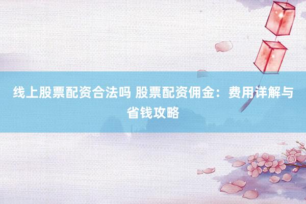 线上股票配资合法吗 股票配资佣金:费用详解与省钱攻略