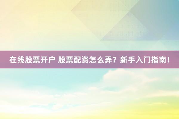 在线股票开户 股票配资怎么弄？新手入门指南！