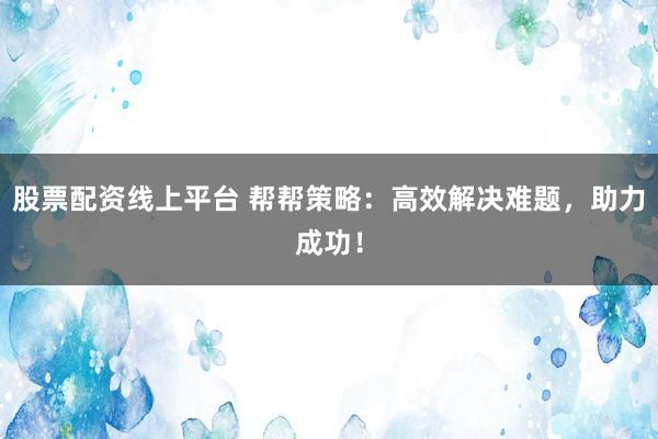 股票配资线上平台 帮帮策略：高效解决难题，助力成功！