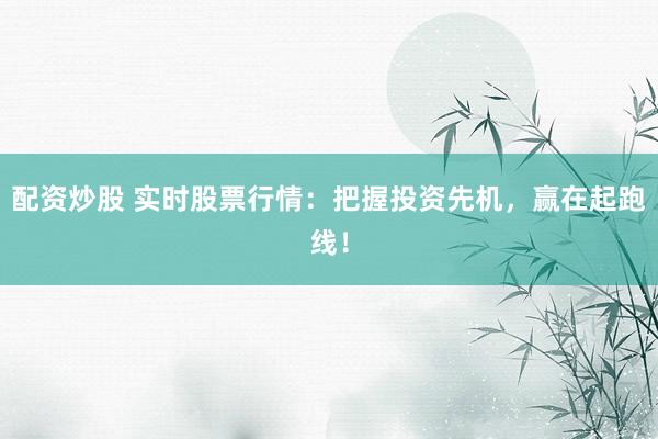 配资炒股 实时股票行情：把握投资先机，赢在起跑线！
