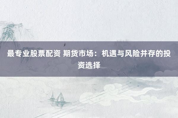 最专业股票配资 期货市场：机遇与风险并存的投资选择