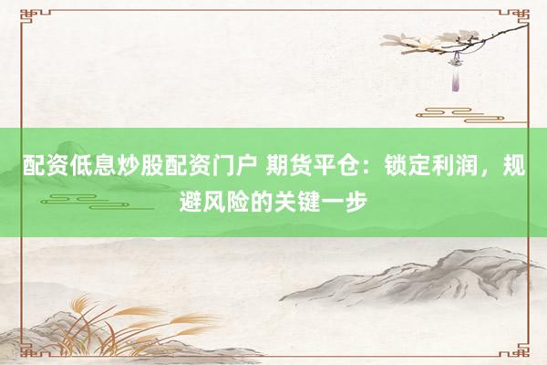 配资低息炒股配资门户 期货平仓：锁定利润，规避风险的关键一步