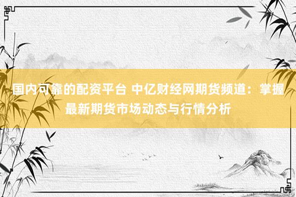 国内可靠的配资平台 中亿财经网期货频道：掌握最新期货市场动态与行情分析