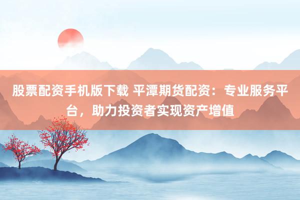 股票配资手机版下载 平潭期货配资:专业服务平台,助力投资者实现资产增值