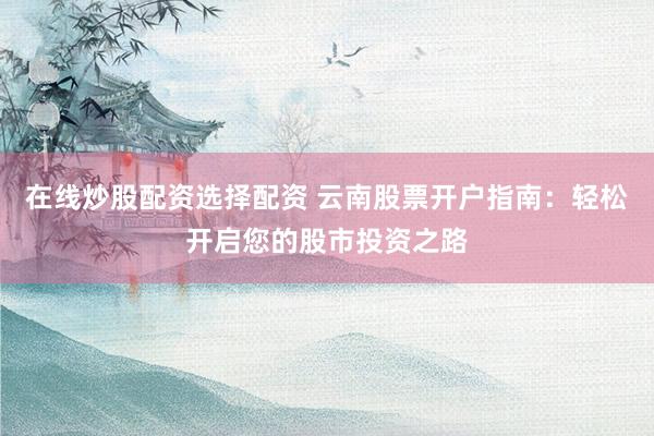 在线炒股配资选择配资 云南股票开户指南：轻松开启您的股市投资之路