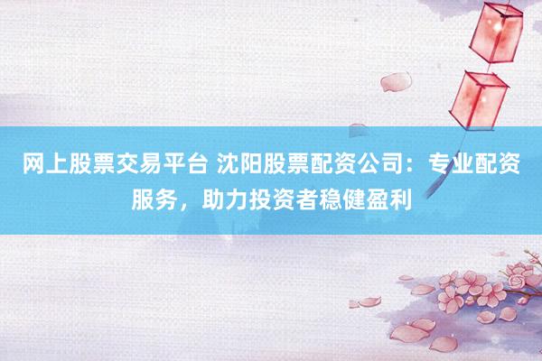 网上股票交易平台 沈阳股票配资公司：专业配资服务，助力投资者稳健盈利
