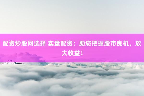 配资炒股网选择 实盘配资：助您把握股市良机，放大收益！