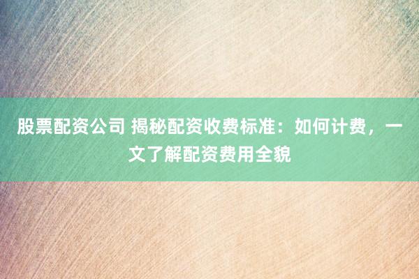 股票配资公司 揭秘配资收费标准:如何计费,一文了解配资费用全貌
