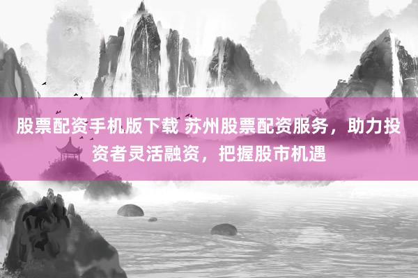 股票配资手机版下载 苏州股票配资服务，助力投资者灵活融资，把握股市机遇