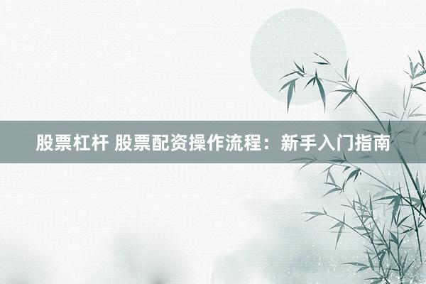 股票杠杆 股票配资操作流程：新手入门指南