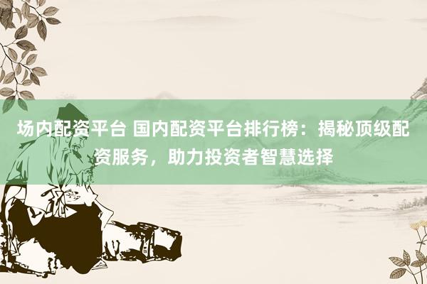 场内配资平台 国内配资平台排行榜:揭秘顶级配资服务,助力投资者智慧选择