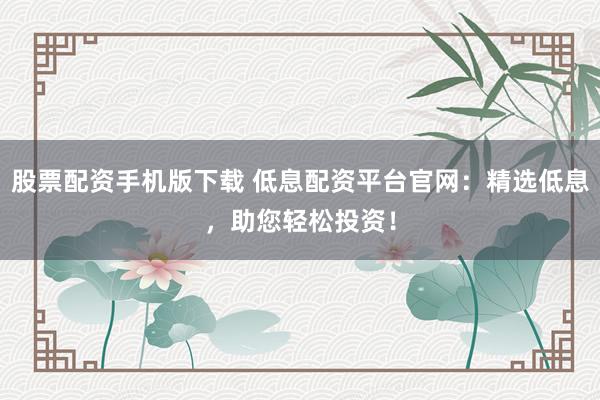 股票配资手机版下载 低息配资平台官网：精选低息，助您轻松投资！