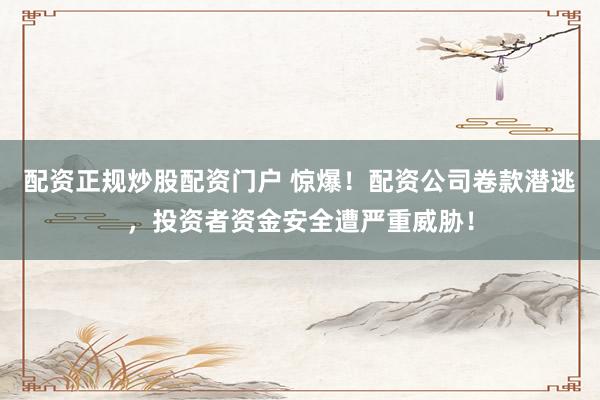 配资正规炒股配资门户 惊爆!配资公司卷款潜逃,投资者资金安全遭严重威胁!