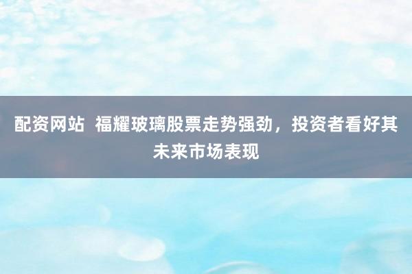 配资网站 福耀玻璃股票走势强劲,投资者看好其未来市场表现