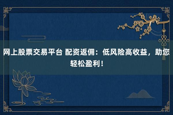 网上股票交易平台 配资返佣:低风险高收益,助您轻松盈利!