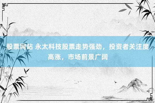 股票网站 永太科技股票走势强劲,投资者关注度高涨,市场前景广阔