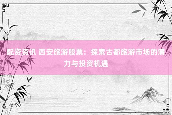 配资资讯 西安旅游股票：探索古都旅游市场的潜力与投资机遇