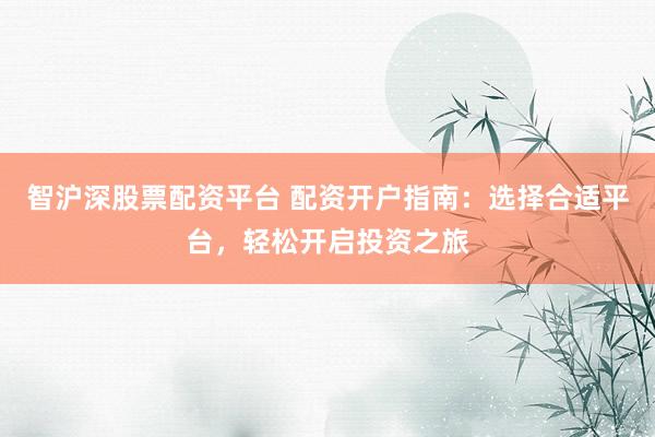 智沪深股票配资平台 配资开户指南：选择合适平台，轻松开启投资之旅