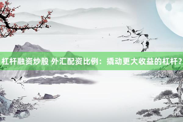 杠杆融资炒股 外汇配资比例：撬动更大收益的杠杆？