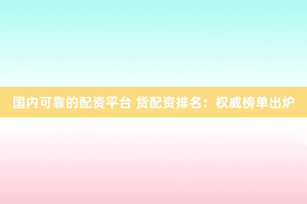 国内可靠的配资平台 货配资排名：权威榜单出炉
