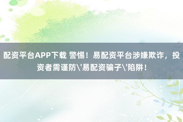 配资平台APP下载 警惕！易配资平台涉嫌欺诈，投资者需谨防'易配资骗子'陷阱！