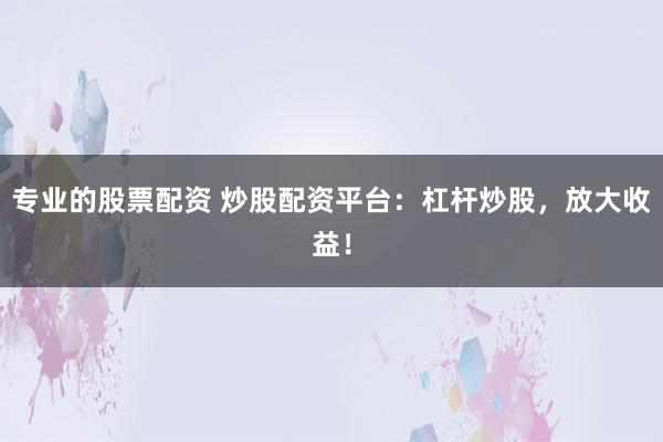 专业的股票配资 炒股配资平台：杠杆炒股，放大收益！