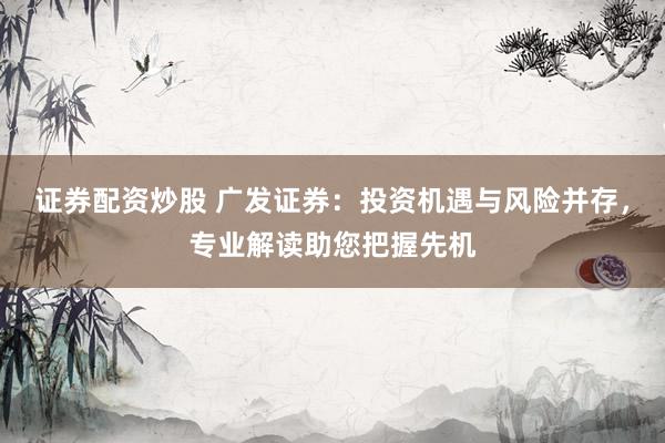 证券配资炒股 广发证券：投资机遇与风险并存，专业解读助您把握先机