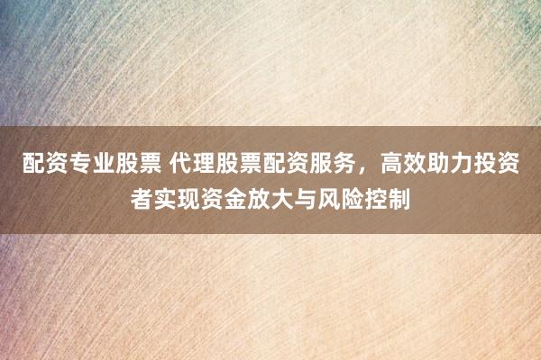 配资专业股票 代理股票配资服务，高效助力投资者实现资金放大与风险控制