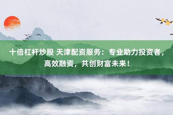 十倍杠杆炒股 天津配资服务:专业助力投资者,高效融资,共创财富未来!