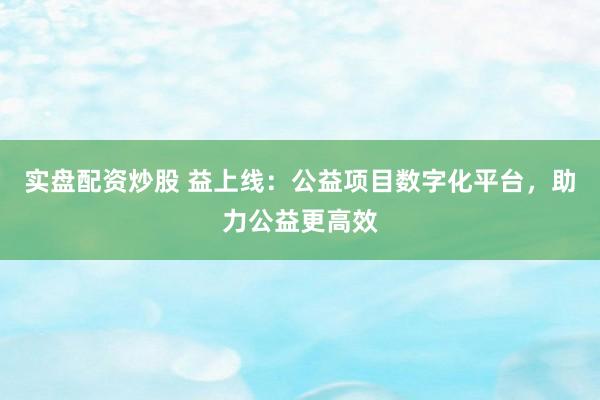 实盘配资炒股 益上线：公益项目数字化平台，助力公益更高效