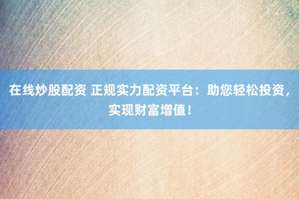 在线炒股配资 正规实力配资平台：助您轻松投资，实现财富增值！