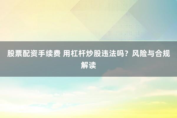 股票配资手续费 用杠杆炒股违法吗?风险与合规解读