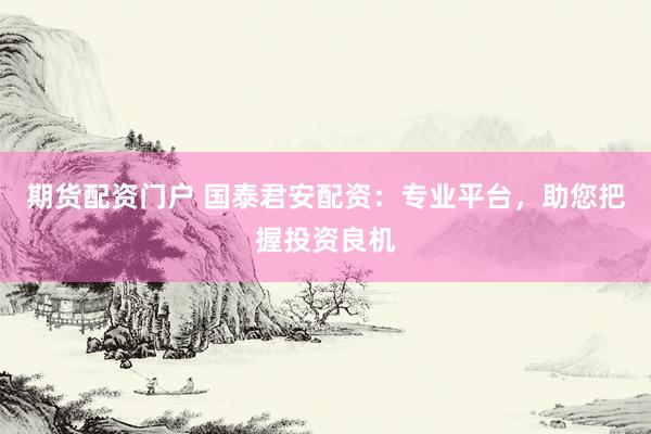 期货配资门户 国泰君安配资：专业平台，助您把握投资良机